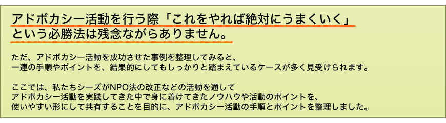 アドボカシー活動を行う際、「これをやれば絶対にうまくいく」という必勝法は残念ながらありません。ただ、アドボカシー活動を成功させた事例を整理してみると、一連の手順やポイントを、結果的にしてもしっかりと踏まえているケースが多く見受けられます。
　ここでは、私たちシーズがNPO法の改正などの活動を通してアドボカシー活動を実践してきた中で身に着けてきたノウハウや活動のポイントを、使いやすい形にして共有することを目的に、アドボカシー活動の手順とポイントを整理しました。
